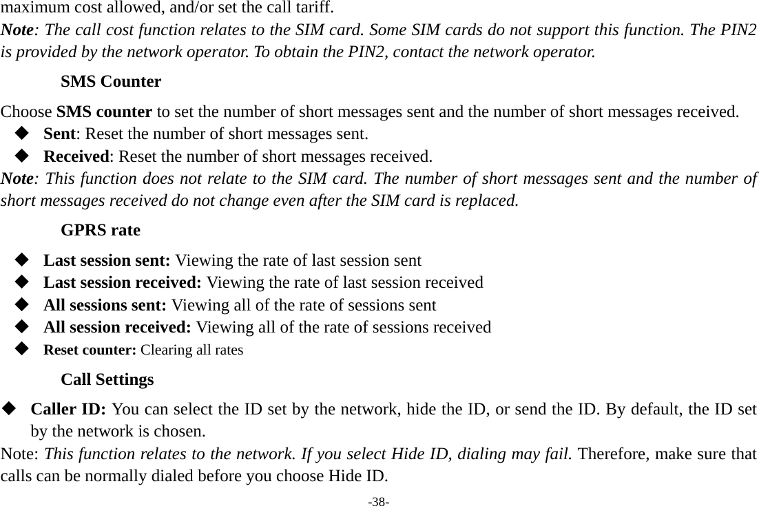 -38- maximum cost allowed, and/or set the call tariff. Note: The call cost function relates to the SIM card. Some SIM cards do not support this function. The PIN2 is provided by the network operator. To obtain the PIN2, contact the network operator. SMS Counter Choose SMS counter to set the number of short messages sent and the number of short messages received.  Sent: Reset the number of short messages sent.  Received: Reset the number of short messages received. Note: This function does not relate to the SIM card. The number of short messages sent and the number of short messages received do not change even after the SIM card is replaced. GPRS rate    Last session sent: Viewing the rate of last session sent  Last session received: Viewing the rate of last session received  All sessions sent: Viewing all of the rate of sessions sent  All session received: Viewing all of the rate of sessions received  Reset counter: Clearing all rates Call Settings  Caller ID: You can select the ID set by the network, hide the ID, or send the ID. By default, the ID set by the network is chosen. Note: This function relates to the network. If you select Hide ID, dialing may fail. Therefore, make sure that calls can be normally dialed before you choose Hide ID. 