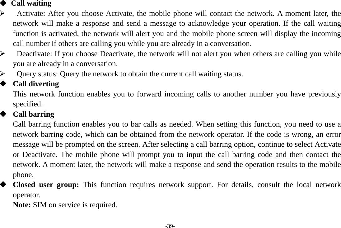-39- ◆ Call waiting    Activate: After you choose Activate, the mobile phone will contact the network. A moment later, the network will make a response and send a message to acknowledge your operation. If the call waiting function is activated, the network will alert you and the mobile phone screen will display the incoming call number if others are calling you while you are already in a conversation.    Deactivate: If you choose Deactivate, the network will not alert you when others are calling you while you are already in a conversation.    Query status: Query the network to obtain the current call waiting status.  Call diverting This network function enables you to forward incoming calls to another number you have previously specified.  Call barring Call barring function enables you to bar calls as needed. When setting this function, you need to use a network barring code, which can be obtained from the network operator. If the code is wrong, an error message will be prompted on the screen. After selecting a call barring option, continue to select Activate or Deactivate. The mobile phone will prompt you to input the call barring code and then contact the network. A moment later, the network will make a response and send the operation results to the mobile phone.  Closed user group: This function requires network support. For details, consult the local network operator. Note: SIM on service is required.       