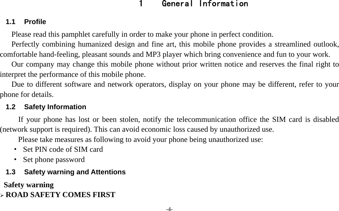 -4-  1   General Information 1.1 Profile    Please read this pamphlet carefully in order to make your phone in perfect condition.    Perfectly combining humanized design and fine art, this mobile phone provides a streamlined outlook, comfortable hand-feeling, pleasant sounds and MP3 player which bring convenience and fun to your work.       Our company may change this mobile phone without prior written notice and reserves the final right to interpret the performance of this mobile phone.     Due to different software and network operators, display on your phone may be different, refer to your phone for details. 1.2 Safety Information  If your phone has lost or been stolen, notify the telecommunication office the SIM card is disabled (network support is required). This can avoid economic loss caused by unauthorized use. Please take measures as following to avoid your phone being unauthorized use: ·  Set PIN code of SIM card ·  Set phone password 1.3  Safety warning and Attentions  Safety warning  ROAD SAFETY COMES FIRST 