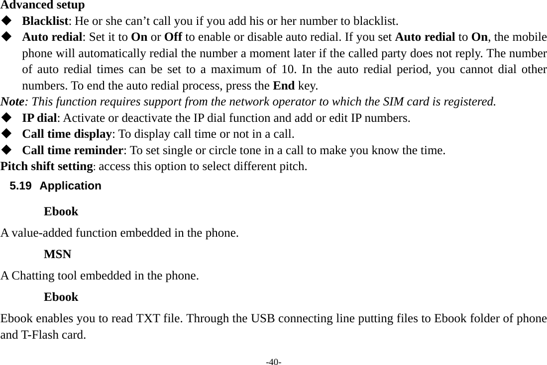 -40- Advanced setup  Blacklist: He or she can’t call you if you add his or her number to blacklist.  Auto redial: Set it to On or Off to enable or disable auto redial. If you set Auto redial to On, the mobile phone will automatically redial the number a moment later if the called party does not reply. The number of auto redial times can be set to a maximum of 10. In the auto redial period, you cannot dial other numbers. To end the auto redial process, press the End key. Note: This function requires support from the network operator to which the SIM card is registered.  IP dial: Activate or deactivate the IP dial function and add or edit IP numbers.  Call time display: To display call time or not in a call.  Call time reminder: To set single or circle tone in a call to make you know the time. Pitch shift setting: access this option to select different pitch. 5.19 Application Ebook A value-added function embedded in the phone. MSN A Chatting tool embedded in the phone. Ebook Ebook enables you to read TXT file. Through the USB connecting line putting files to Ebook folder of phone and T-Flash card. 