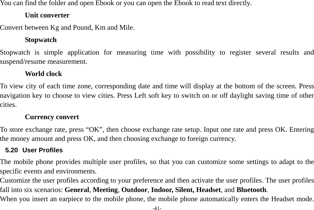 -41- You can find the folder and open Ebook or you can open the Ebook to read text directly.  Unit converter Convert between Kg and Pound, Km and Mile. Stopwatch Stopwatch is simple application for measuring time with possibility to register several results and suspend/resume measurement. World clock To view city of each time zone, corresponding date and time will display at the bottom of the screen. Press navigation key to choose to view cities. Press Left soft key to switch on or off daylight saving time of other cities. Currency convert To store exchange rate, press “OK”, then choose exchange rate setup. Input one rate and press OK. Entering the money amount and press OK, and then choosing exchange to foreign currency. 5.20 User Profiles The mobile phone provides multiple user profiles, so that you can customize some settings to adapt to the specific events and environments. Customize the user profiles according to your preference and then activate the user profiles. The user profiles fall into six scenarios: General, Meeting, Outdoor, Indoor, Silent, Headset, and Bluetooth. When you insert an earpiece to the mobile phone, the mobile phone automatically enters the Headset mode. 