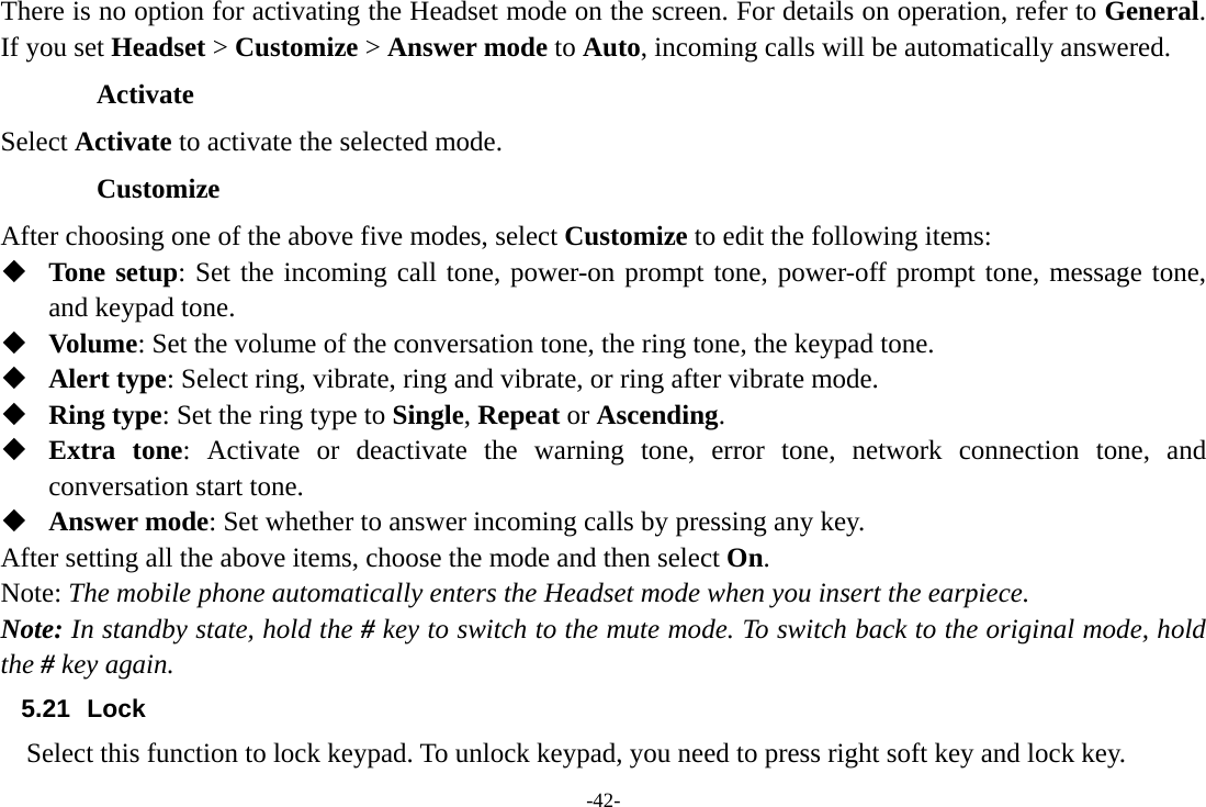 -42- There is no option for activating the Headset mode on the screen. For details on operation, refer to General. If you set Headset &gt; Customize &gt; Answer mode to Auto, incoming calls will be automatically answered. Activate Select Activate to activate the selected mode. Customize After choosing one of the above five modes, select Customize to edit the following items:  Tone setup: Set the incoming call tone, power-on prompt tone, power-off prompt tone, message tone, and keypad tone.  Volume: Set the volume of the conversation tone, the ring tone, the keypad tone.  Alert type: Select ring, vibrate, ring and vibrate, or ring after vibrate mode.  Ring type: Set the ring type to Single, Repeat or Ascending.  Extra tone: Activate or deactivate the warning tone, error tone, network connection tone, and conversation start tone.  Answer mode: Set whether to answer incoming calls by pressing any key. After setting all the above items, choose the mode and then select On. Note: The mobile phone automatically enters the Headset mode when you insert the earpiece. Note: In standby state, hold the # key to switch to the mute mode. To switch back to the original mode, hold the # key again.        5.21 Lock     Select this function to lock keypad. To unlock keypad, you need to press right soft key and lock key. 