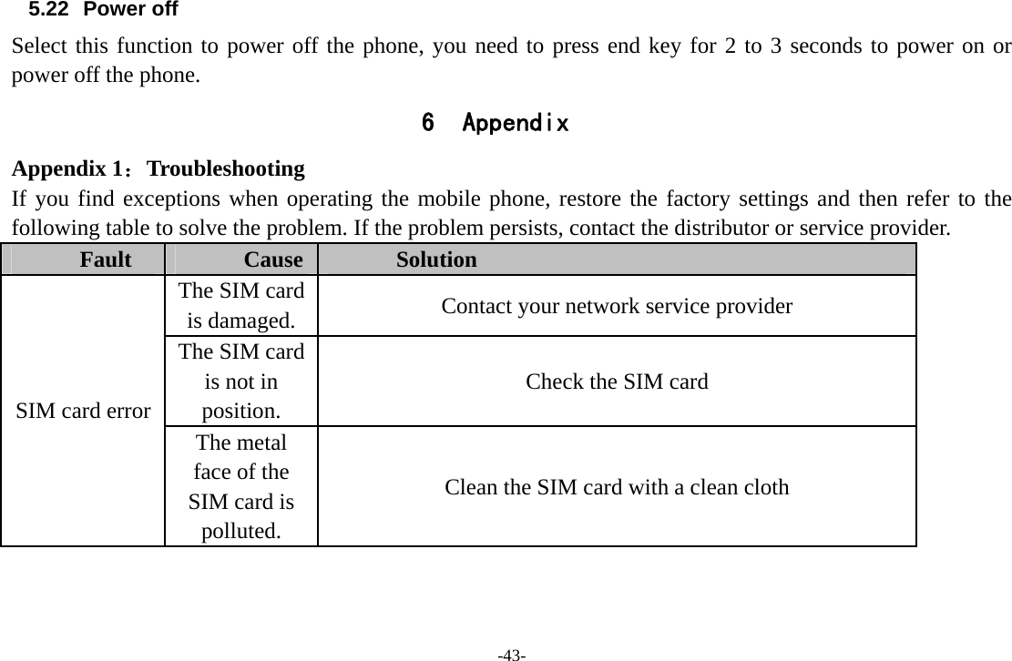 -43- 5.22 Power off Select this function to power off the phone, you need to press end key for 2 to 3 seconds to power on or power off the phone. 6 Appendix Appendix 1：Troubleshooting If you find exceptions when operating the mobile phone, restore the factory settings and then refer to the following table to solve the problem. If the problem persists, contact the distributor or service provider. Fault  Cause  Solution SIM card error The SIM card is damaged.  Contact your network service provider The SIM card is not in position. Check the SIM card The metal face of the SIM card is polluted. Clean the SIM card with a clean cloth 