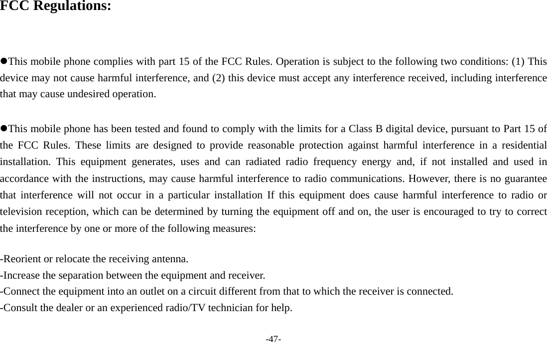 -47-  FCC Regulations:  This mobile phone complies with part 15 of the FCC Rules. Operation is subject to the following two conditions: (1) This device may not cause harmful interference, and (2) this device must accept any interference received, including interference that may cause undesired operation.  This mobile phone has been tested and found to comply with the limits for a Class B digital device, pursuant to Part 15 of the FCC Rules. These limits are designed to provide reasonable protection against harmful interference in a residential installation. This equipment generates, uses and can radiated radio frequency energy and, if not installed and used in accordance with the instructions, may cause harmful interference to radio communications. However, there is no guarantee that interference will not occur in a particular installation If this equipment does cause harmful interference to radio or television reception, which can be determined by turning the equipment off and on, the user is encouraged to try to correct the interference by one or more of the following measures:  -Reorient or relocate the receiving antenna. -Increase the separation between the equipment and receiver. -Connect the equipment into an outlet on a circuit different from that to which the receiver is connected. -Consult the dealer or an experienced radio/TV technician for help.  