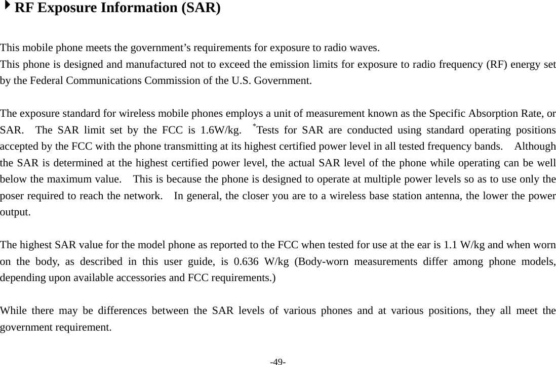 -49- 4RF Exposure Information (SAR)  This mobile phone meets the government’s requirements for exposure to radio waves. This phone is designed and manufactured not to exceed the emission limits for exposure to radio frequency (RF) energy set by the Federal Communications Commission of the U.S. Government.      The exposure standard for wireless mobile phones employs a unit of measurement known as the Specific Absorption Rate, or SAR.  The SAR limit set by the FCC is 1.6W/kg.  *Tests for SAR are conducted using standard operating positions accepted by the FCC with the phone transmitting at its highest certified power level in all tested frequency bands.    Although the SAR is determined at the highest certified power level, the actual SAR level of the phone while operating can be well below the maximum value.    This is because the phone is designed to operate at multiple power levels so as to use only the poser required to reach the network.    In general, the closer you are to a wireless base station antenna, the lower the power output.  The highest SAR value for the model phone as reported to the FCC when tested for use at the ear is 1.1 W/kg and when worn on the body, as described in this user guide, is 0.636 W/kg (Body-worn measurements differ among phone models, depending upon available accessories and FCC requirements.)  While there may be differences between the SAR levels of various phones and at various positions, they all meet the government requirement.  