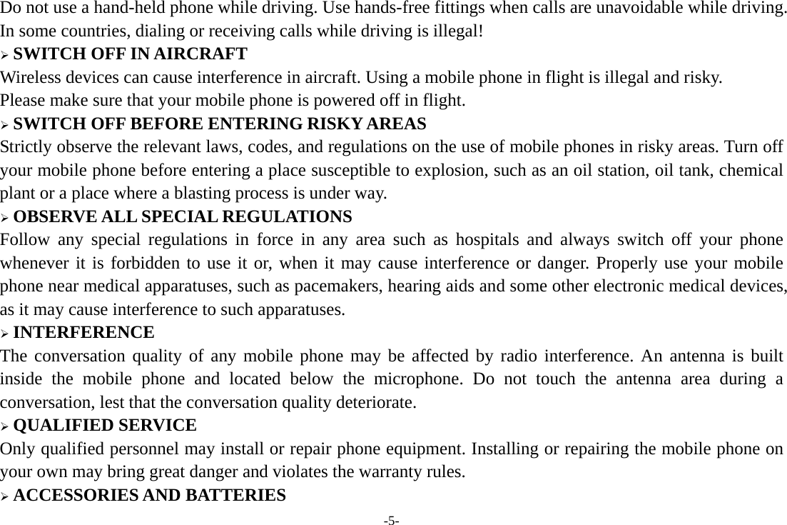 -5- Do not use a hand-held phone while driving. Use hands-free fittings when calls are unavoidable while driving. In some countries, dialing or receiving calls while driving is illegal!  SWITCH OFF IN AIRCRAFT Wireless devices can cause interference in aircraft. Using a mobile phone in flight is illegal and risky.     Please make sure that your mobile phone is powered off in flight.  SWITCH OFF BEFORE ENTERING RISKY AREAS Strictly observe the relevant laws, codes, and regulations on the use of mobile phones in risky areas. Turn off your mobile phone before entering a place susceptible to explosion, such as an oil station, oil tank, chemical plant or a place where a blasting process is under way.  OBSERVE ALL SPECIAL REGULATIONS Follow any special regulations in force in any area such as hospitals and always switch off your phone whenever it is forbidden to use it or, when it may cause interference or danger. Properly use your mobile phone near medical apparatuses, such as pacemakers, hearing aids and some other electronic medical devices, as it may cause interference to such apparatuses.  INTERFERENCE The conversation quality of any mobile phone may be affected by radio interference. An antenna is built inside the mobile phone and located below the microphone. Do not touch the antenna area during a conversation, lest that the conversation quality deteriorate.  QUALIFIED SERVICE Only qualified personnel may install or repair phone equipment. Installing or repairing the mobile phone on your own may bring great danger and violates the warranty rules.  ACCESSORIES AND BATTERIES 