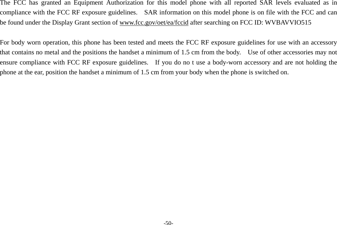 -50- The FCC has granted an Equipment Authorization for this model phone with all reported SAR levels evaluated as in compliance with the FCC RF exposure guidelines.    SAR information on this model phone is on file with the FCC and can be found under the Display Grant section of www.fcc.gov/oet/ea/fccid after searching on FCC ID: WVBAVVIO515  For body worn operation, this phone has been tested and meets the FCC RF exposure guidelines for use with an accessory that contains no metal and the positions the handset a minimum of 1.5 cm from the body.    Use of other accessories may not ensure compliance with FCC RF exposure guidelines.    If you do no t use a body-worn accessory and are not holding the phone at the ear, position the handset a minimum of 1.5 cm from your body when the phone is switched on.  