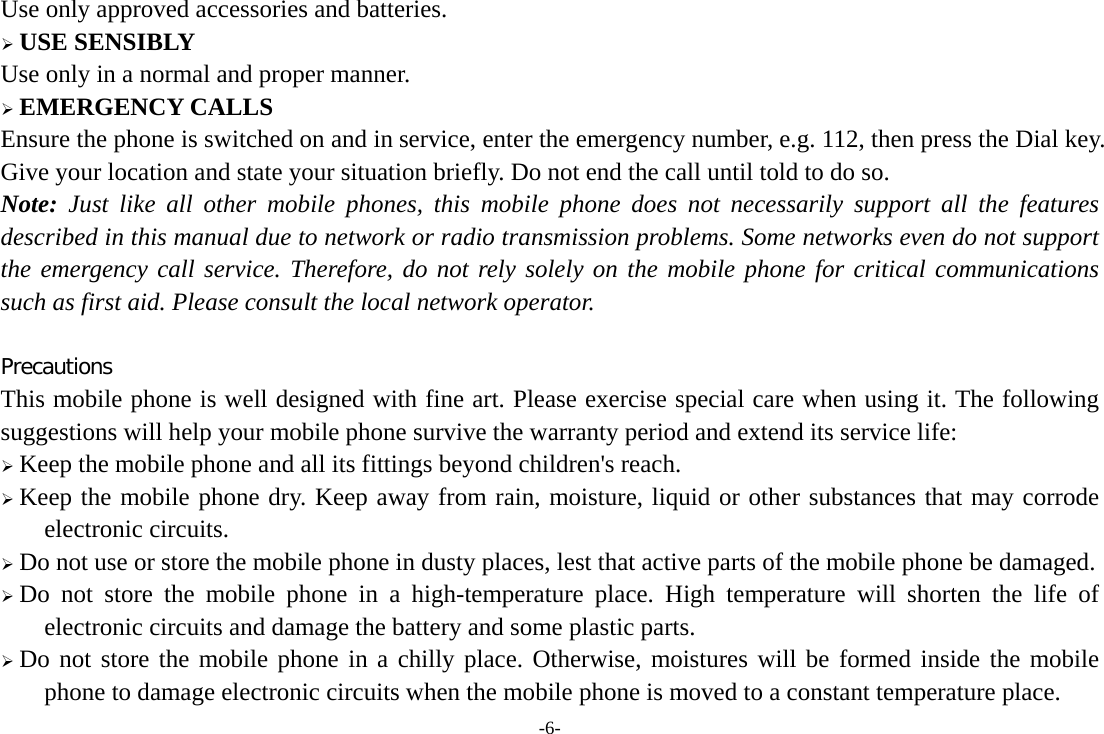 -6- Use only approved accessories and batteries.  USE SENSIBLY Use only in a normal and proper manner.  EMERGENCY CALLS Ensure the phone is switched on and in service, enter the emergency number, e.g. 112, then press the Dial key. Give your location and state your situation briefly. Do not end the call until told to do so. Note: Just like all other mobile phones, this mobile phone does not necessarily support all the features described in this manual due to network or radio transmission problems. Some networks even do not support the emergency call service. Therefore, do not rely solely on the mobile phone for critical communications such as first aid. Please consult the local network operator.  Precautions This mobile phone is well designed with fine art. Please exercise special care when using it. The following suggestions will help your mobile phone survive the warranty period and extend its service life:  Keep the mobile phone and all its fittings beyond children&apos;s reach.  Keep the mobile phone dry. Keep away from rain, moisture, liquid or other substances that may corrode electronic circuits.  Do not use or store the mobile phone in dusty places, lest that active parts of the mobile phone be damaged.  Do not store the mobile phone in a high-temperature place. High temperature will shorten the life of electronic circuits and damage the battery and some plastic parts.  Do not store the mobile phone in a chilly place. Otherwise, moistures will be formed inside the mobile phone to damage electronic circuits when the mobile phone is moved to a constant temperature place. 