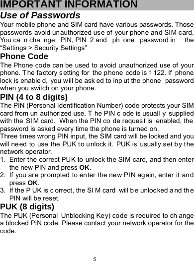   5IMPORTANT INFORMATION Use of Passwords Your mobile phone and SIM card have various passwords. Those passwords avoid unauthorized use of your phone and SIM card. You ca n cha nge PIN, PIN 2 and  ph one password in  the “Settings &gt; Security Settings” Phone Code The Phone code can be used to avoid unauthorized use of your phone. T he fa ctory setting for the p hone code is 1 122. If  phone lock is enable d, you w ill be ask ed to inp ut the phone  password when you switch on your phone.   PIN (4 to 8 digits) The PIN (Personal Identification Number) code protects your SIM card from un authorized use. T he PIN c ode is usuall y supplied with the  SI M card.  When the PIN co de reques t is  enabled, the password is asked every time the phone is turned on. Three times wrong PIN input, the SIM card will be locked and you will ne ed to use the PUK t o u nlock it.  PUK is  usually s et by the network operator. 1.  Enter the correct PUK to unlock the SIM card, and then enter the new PIN and press OK. 2.  If you are prompted to enter the new PIN again, enter it an d press OK. 3.  If the P UK is c orrect, the SI M card  will b e unloc ked and th e PIN will be reset. PUK (8 digits) The PUK (Personal  Unblocking Key) code is required to ch ange a blocked PIN code. Please contact your network operator for the code. 