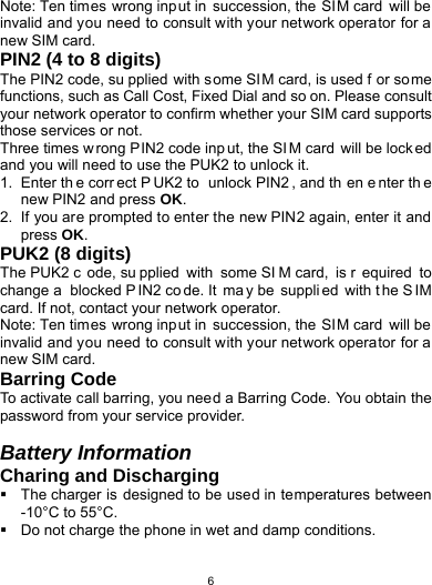   6Note: Ten times wrong input in succession, the SIM card will be invalid and you need to consult with your network operator for a new SIM card. PIN2 (4 to 8 digits) The PIN2 code, su pplied with s ome SI M card, is used f or some functions, such as Call Cost, Fixed Dial and so on. Please consult your network operator to confirm whether your SIM card supports those services or not.   Three times w rong PIN2 code inp ut, the SI M card will be lock ed and you will need to use the PUK2 to unlock it. 1. Enter th e corr ect P UK2 to  unlock PIN2 , and th en e nter th e new PIN2 and press OK. 2.  If you are prompted to enter the new PIN2 again, enter it and press OK. PUK2 (8 digits) The PUK2 c ode, su pplied with some SI M card,  is r equired to change a  blocked P IN2 co de. It  ma y be  suppli ed with t he S IM card. If not, contact your network operator. Note: Ten times wrong input in succession, the SIM card will be invalid and you need to consult with your network operator for a new SIM card. Barring Code To activate call barring, you need a Barring Code. You obtain the password from your service provider.  Battery Information Charing and Discharging   The charger is designed to be used in temperatures between -10°C to 55°C.   Do not charge the phone in wet and damp conditions.   