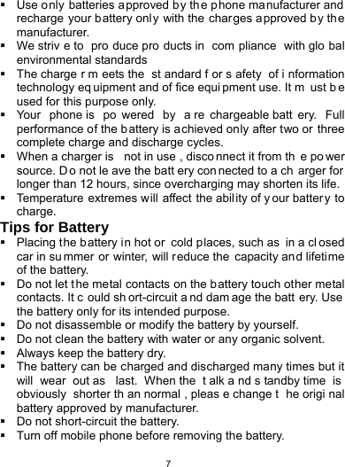   7  Use o nly batteries approved b y th e p hone ma nufacturer and  recharge your battery only with the charges a pproved by th e manufacturer.   We striv e to  pro duce pro ducts in  com pliance with glo bal environmental standards   The charge r m eets the  st andard f or s afety of i nformation technology eq uipment and of fice equi pment use. It m ust b e used for this purpose only.   Your phone is  po wered by a re chargeable batt ery. Full performance of the battery is a chieved only after two or three complete charge and discharge cycles.   When a charger is  not in use , disco nnect it from th e po wer source. D o not le ave the batt ery con nected to a ch arger for  longer than 12 hours, since overcharging may shorten its life.   Temperature extremes will affect the abil ity of y our batter y to charge. Tips for Battery   Placing the battery i n hot or  cold places, such as  in a cl osed car in su mmer or winter, will reduce the capacity and lifetime of the battery.     Do not let t he metal contacts on the battery touch other metal contacts. It c ould sh ort-circuit a nd dam age the batt ery. Use  the battery only for its intended purpose.   Do not disassemble or modify the battery by yourself.   Do not clean the battery with water or any organic solvent.   Always keep the battery dry.   The battery can be charged and discharged many times but it will wear out as  last. When the  t alk a nd s tandby time  is  obviously shorter th an normal , pleas e change t he origi nal battery approved by manufacturer.   Do not short-circuit the battery.   Turn off mobile phone before removing the battery. 