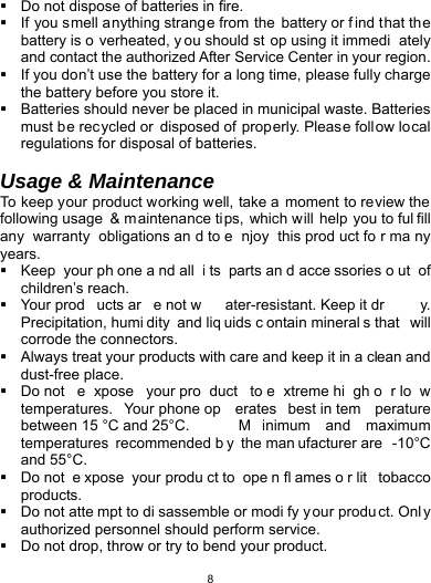   8  Do not dispose of batteries in fire.   If you smell anything strange from the battery or f ind that the battery is o verheated, y ou should st op using it immedi ately and contact the authorized After Service Center in your region.   If you don’t use the battery for a long time, please fully charge the battery before you store it.   Batteries should never be placed in municipal waste. Batteries must be rec ycled or  disposed of  properly. Please follow local regulations for disposal of batteries.           Usage &amp; Maintenance To keep your product working well, take a moment to review the following usage  &amp; m aintenance ti ps, which will help you to ful fill any warranty obligations an d to e njoy this prod uct fo r ma ny years.   Keep your ph one a nd all  i ts parts an d acce ssories o ut of children’s reach.  Your prod ucts ar e not w ater-resistant. Keep it dr y. Precipitation, humi dity and liq uids c ontain mineral s that  will corrode the connectors.   Always treat your products with care and keep it in a clean and dust-free place.  Do not  e xpose your pro duct to e xtreme hi gh o r lo w temperatures. Your phone op erates best in tem perature between 15 °C and 25°C.  M inimum and maximum temperatures recommended b y the man ufacturer are  -10°C and 55°C.   Do not  e xpose your produ ct to  ope n fl ames o r lit  tobacco products.   Do not atte mpt to di sassemble or modi fy y our produ ct. Onl y authorized personnel should perform service.     Do not drop, throw or try to bend your product. 