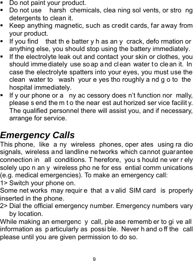   9  Do not paint your product.   Do not use  harsh chemicals, clea ning sol vents, or stro ng detergents to clean it.     Keep anything magnetic, such as credit cards, far away from your product.   If you find  that th e batter y h as an y crack, defo rmation or anything else, you should stop using the battery immediately.   If the electrolyte leak out and contact your skin or clothes, you should imme diately use so ap a nd cl ean water t o cle an it.  In  case the electrolyte spatters into your eyes, you must use the clean water to  wash your e yes tho roughly a nd g o to  the  hospital immediately.   If y our phone or a ny ac cessory does n’t function nor mally, please s end the m t o the near est aut horized ser vice facilit y. The qualified personnel there will assist you, and if necessary, arrange for service.  Emergency Calls This phone,  like  a ny wireless phones, oper ates using ra dio signals, wireless and landline ne tworks which cannot guarantee connection in  all conditions. T herefore, you s hould ne ver r ely solely upo n an y wireless pho ne for ess ential comm unications (e.g. medical emergencies). To make an emergency call: 1&gt; Switch your phone on.   Some net works may requir e that a v alid SIM card  is properly inserted in the phone. 2&gt; Dial the official emergency number. Emergency numbers vary by location. While making an emergenc y call, ple ase rememb er to gi ve all information as  p articularly as  possi ble. Never h and o ff the  call please until you are given permission to do so.  