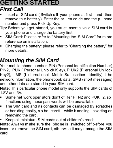   10 GETTING STARTED First Call   Insert a  SIM car d ( Switch o ff your phone at first , and  then remove th e batter y). Enter the ar ea co de and the p hone number and press Pick Up Key. Tip: Before you get started, you must insert a valid SIM car d in your phone and charge the battery first.   SIM Card: Pl ease re fer to “ Mounting the SIM Card” for m ore reference on installation.   Charging the battery: please refer to “Charging the battery” for more details.  Mounting the SIM Card Your mobile phone number, PIN (Personal Identification Number), PIN2, PUK ( Personal Unlo ck K ey), P UK2 (P ersonal Un lock Key2), I MSI (I nternational Mobile Su bscriber Identity), t he network information, the phonebook data, SMS (short messages) and other data are stored in your SIM card. Note: This particular phone model only supports the SIM cards of 1.8V and 3V.   Some net work oper ators don’t of fer PI N2 and PUK 2, so  functions using those passwords will be unavailable.   The SIM card and its contacts can be damaged by scratches or ben ding easil y, s o be  careful while h andling, ins erting or  removing the card.   Keep all miniature SIM cards out of children’s reach. Note: Alwa ys m ake sure the  pho ne is  switched of f b efore you insert or remove the SIM card, otherwise it may damage the SIM card. 