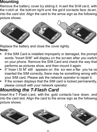   11Mounting Remove the batter y cover by sliding it. In sert the SI M card, with the n otch at  the bott om rig ht a nd the gol d con tacts face  do wn, into the card slot. Align the card to the arrow sign as the following picture shows:  Replace the battery and close the cover tightly. Note:   If the SIM Card is installed improperly or damaged, the prompt words “Insert SIM” will display on the scr een after you switch on your phone. Remove the SIM Card and check the way that performs as pictures show, and then mount it again.   If “Inser t SI M” still  appears on  the  scr een a fter you ha ve inserted the SIM correctly, there may be something wrong with your SIM card. Please ask the network operator to repair it.   If the screen displays that the SIM card is locked permanently, please consult with your network operator.   Mounting the T-Flash Card Insert th e T-Flash c ard, with the  gold contacts f ace down, and into the card slot. Align the card to the arrow sign as the following picture shows:    