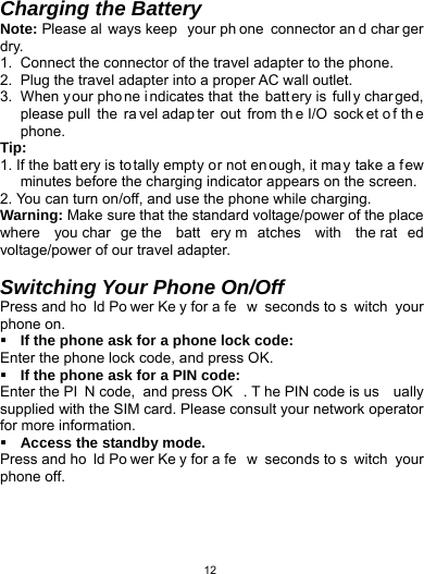   12Charging the Battery Note: Please al ways keep  your ph one connector an d char ger dry. 1.  Connect the connector of the travel adapter to the phone. 2.  Plug the travel adapter into a proper AC wall outlet.   3.  When y our pho ne i ndicates that  the  batt ery is  full y char ged, please pull  the  ra vel adap ter out from th e I/O  sock et o f th e phone. Tip:  1. If the batt ery is to tally empty or not en ough, it ma y take a few minutes before the charging indicator appears on the screen. 2. You can turn on/off, and use the phone while charging.   Warning: Make sure that the standard voltage/power of the place where you char ge the  batt ery m atches with the rat ed voltage/power of our travel adapter.    Switching Your Phone On/Off Press and ho ld Po wer Ke y for a fe w seconds to s witch your phone on.    If the phone ask for a phone lock code: Enter the phone lock code, and press OK.    If the phone ask for a PIN code: Enter the PI N code,  and press OK . T he PIN code is us ually supplied with the SIM card. Please consult your network operator for more information.  Access the standby mode. Press and ho ld Po wer Ke y for a fe w seconds to s witch your phone off. 