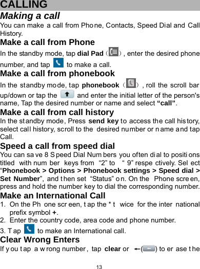   13CALLING Making a call You can make a call from Pho ne, Contacts, Speed Dial and Call History. Make a call from Phone In the standby mode, tap dial Pad（ ）, enter the desired phone number, and tap  to make a call. Make a call from phonebook In the  standby mo de, t ap phonebook（ ）, roll  the  scroll bar up/down or tap the    and enter the initial letter of the person&apos;s name, Tap the desired number or name and select “call”. Make a call from call history In the st andby mode, Press send key to access the call his tory, select call histor y, scroll to the  desired number or n ame and tap Call.  Speed a call from speed dial You can sa ve 8 S peed Dial Num bers you often di al to positi ons titled with num ber keys from  “2” to  “ 9” respe ctively. Sel ect “Phonebook &gt; Options &gt; Phonebook settings &gt; Speed dial &gt; Set Number”, and t hen set  “Status” o n. On the  Phone scre en, press and hold the number key to dial the corresponding number. Make an International Call 1. On the Ph one scr een, t ap the * t wice for the inter national prefix symbol +. 2.  Enter the country code, area code and phone number. 3. T ap   to make an International call. Clear Wrong Enters If y ou t ap a w rong number , tap clear or  ←() to er ase t he 