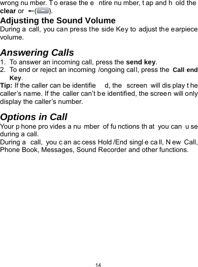   14wrong nu mber. T o erase the e ntire nu mber, t ap and h old the  clear or  ←(). Adjusting the Sound Volume During a call, you can press the side Key to adjust the earpiece volume.  Answering Calls 1.  To answer an incoming call, press the send key. 2.  To end or reject an incoming /ongoing call, press the  Call end Key. Tip: If the caller can be identifie d, the  screen will dis play t he caller’s name. If the caller can’t be identified, the screen will only display the caller’s number.    Options in Call Your p hone pro vides a nu mber of fu nctions th at you can  u se during a call. During a  call, you c an ac cess Hold /End singl e ca ll, N ew Call, Phone Book, Messages, Sound Recorder and other functions.   