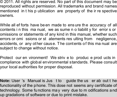    © 2011. All rights are reserved. No part of this document may be reproduced without permission. All trademarks and brand names mentioned in t his p ublication are property of  the ir re spective owners.  While all ef forts have be en made to  ens ure th e accuracy of all contents i n this  ma nual, we as sume n o liabilit y for  error s or omissions or statements of any kind in this manual, whether such errors or omi ssions or st atements res ulting from  negligence, accidents, or  any ot her caus e. T he cont ents o f this ma nual are subject to change without notice.  Protect our en vironment! We striv e to  produc e prod ucts in compliance with global environmental standards. Please consult your local authorities for proper disposal.   Note: User ’s Manual is Jus t to  guide the us er ab out t he functionality of the phone. This dose not seems any certificate of technology. Some fu nctions ma y very due to m odifications a nd up gradations of software or due to print mistake.                                 