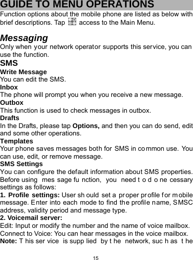   15GUIDE TO MENU OPERATIONS Function options about the mobile phone are listed as below with brief descriptions. Tap    access to the Main Menu.  Messaging  Only when your network operator supports this service, you can  use the function.   SMS Write Message   You can edit the SMS. Inbox The phone will prompt you when you receive a new message. Outbox This function is used to check messages in outbox. Drafts In the Drafts, please tap Options, and then you can do send, edit and some other operations. Templates Your phone saves messages both for SMS in common use. You can use, edit, or remove message. SMS Settings You can configure the default information about SMS properties. Before using  mes sage fu nction, you need t o d o ne cessary settings as follows: 1. Profile settings: User sh ould set a  pr oper pr ofile f or m obile message. Enter into each mode to find  the profile name, SMSC address, validity period and message type.   2. Voicemail server: Edit: Input or modify the number and the name of voice mailbox. Connect to Voice: You can hear messages in the voice mailbox. Note: T his ser vice is supp lied by t he network, suc h as  t he 