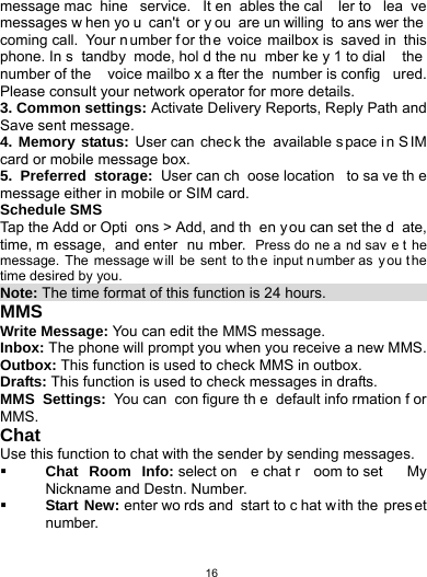   16message mac hine service. It en ables the cal ler to  lea ve messages w hen yo u can&apos;t or y ou are un willing to ans wer the coming call.  Your n umber for th e voice mailbox is  saved in  this phone. In s tandby mode, hol d the nu mber ke y 1 to dial  the number of the  voice mailbo x a fter the  number is config ured. Please consult your network operator for more details. 3. Common settings: Activate Delivery Reports, Reply Path and Save sent message.   4. Memory status: User can  chec k the  available s pace i n S IM card or mobile message box.   5. Preferred storage: User can ch oose location  to sa ve th e message either in mobile or SIM card. Schedule SMS   Tap the Add or Opti ons &gt; Add, and th en y ou can set the d ate, time, m essage, and enter  nu mber. Press do ne a nd sav e t he message. The message w ill be sent to th e input n umber as  y ou t he time desired by you. Note: The time format of this function is 24 hours.                      MMS Write Message: You can edit the MMS message. Inbox: The phone will prompt you when you receive a new MMS. Outbox: This function is used to check MMS in outbox. Drafts: This function is used to check messages in drafts. MMS Settings: You can  con figure th e default info rmation f or MMS. Chat Use this function to chat with the sender by sending messages.  Chat Room Info: select on e chat r oom to set  My Nickname and Destn. Number.  Start New: enter wo rds and  start to c hat w ith the  pres et number.  