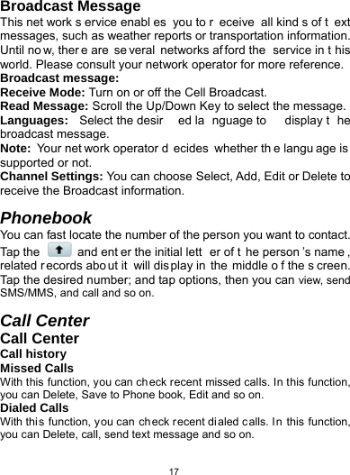   17Broadcast Message This net work s ervice enabl es you to r eceive all kind s of t ext messages, such as weather reports or transportation information. Until no w, ther e are  se veral networks af ford the  service in t his world. Please consult your network operator for more reference. Broadcast message: Receive Mode: Turn on or off the Cell Broadcast. Read Message: Scroll the Up/Down Key to select the message. Languages:  Select the desir ed la nguage to  display t he broadcast message. Note:  Your net work operator d ecides whether th e langu age is supported or not. Channel Settings: You can choose Select, Add, Edit or Delete to receive the Broadcast information.  Phonebook You can fast locate the number of the person you want to contact. Tap the   and ent er the initial lett er of t he person ’s name , related r ecords abo ut it  will display in  the  middle o f the s creen. Tap the desired number; and tap options, then you can view, send SMS/MMS, and call and so on.  Call Center Call Center Call history Missed Calls With this function, you can ch eck recent missed calls. In this function, you can Delete, Save to Phone book, Edit and so on. Dialed Calls With this function, you can ch eck recent dialed calls. In this function, you can Delete, call, send text message and so on. 