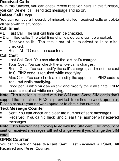   18Received Calls With this function, you can check recent received calls. In this function, you can Delete, call, send text message and so on. Delete Call Logs You can remove all records of missed, dialled, received calls or delete all calls with this function. Call times  L ast Call: The last call time can be checked.  Dia lled calls: The total time of all dialed calls can be checked.   Received ca lls: The total ti me of all re ceived ca lls ca n be checked.   Reset All: TO reset the counters. Call Cost   Last Call Cost: You can check the last call’s charges.   Total Cost: You can check the whole call’s charges.   Reset Cost: You can modify the call’s charges, and reset the cost to 0. PIN2 code is required while modifying.   Max Cost: You can check and modify the upper limit. PIN2 code is required while modifying.   Price per  U nit: You c an ch eck and m odify the c all’s r ate. PIN2 code is required while modifying. Note: This function is related with the SIM card. Some SIM cards don’t support the  function. PIN2 i s pr ovided from th e netw ork oper ator. Please consult your network operator to obtain the number. Text Message Counter   Sent: You can check and clear the number of sent messages.   Received: Y ou ca n c heck and cl ear t he number o f r eceived messages. Note: This function has nothing to do with the SIM card. The amount of sent or received messages will not change even if you change the SIM card. GPRS Counter You can ch eck or  r eset th e Last  Sent, L ast R eceived, Al l Sent,  All Received and Reset Counter. 