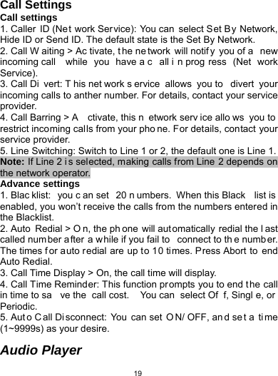   19Call Settings Call settings 1. Caller ID (Ne t work Service): You can select Set By Network, Hide ID or Send ID. The default state is the Set By Network. 2. Call W aiting &gt; Ac tivate, t he ne twork will notif y you of a  new incoming call  while you have a c all i n prog ress (Net work Service). 3. Call Di vert: T his net work s ervice allows you to  divert your incoming calls to anther number. For details, contact your service provider. 4. Call Barring &gt; A ctivate, this n etwork serv ice allo ws you to restrict incoming calls from your pho ne. For details, contact your service provider.   5. Line Switching: Switch to Line 1 or 2, the default one is Line 1. Note: If Line 2 i s selected, making calls from Line 2 depends on the network operator. Advance settings 1. Blac klist: you c an set  20 n umbers. When this Black  list is enabled, you won’t receive the calls from the numbers entered in the Blacklist. 2. Auto  Redial &gt; O n, the ph one will automatically redial the l ast called num ber a fter a while if you fail to  connect to th e numb er. The times f or auto redial are up to 10 times. Press Abort to end Auto Redial. 3. Call Time Display &gt; On, the call time will display. 4. Call Time Reminder: This function prompts you to end the call in time to sa ve the  call cost.  You can  select Of f, Singl e, or Periodic. 5. Aut o C all Di sconnect: You can set  O N/ OFF, an d se t a  ti me (1~9999s) as your desire.  Audio Player 