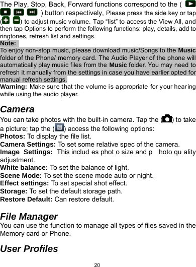   20The Play, Stop, Back, Forward functions correspond to the (         ) button respectively, Please press the side key or tap (   ) to adjust music volume. Tap “list” to access the View All, and then tap Options to perform the following functions: play, details, add to ringtones, refresh list and settings. Note:  To enjoy non-stop music, please download music/Songs to the Music folder of the Phone/ memory card. The Audio Player of the phone will automatically play music files from the Music folder. You may need to refresh it manually from the settings in case you have earlier opted for manual refresh settings. Warning: Make sure that t he v olume i s a ppropriate for y our hearing while using the audio player.  Camera You can take photos with the built-in camera. Tap the ( ) to take a picture; tap the ( ) access the following options: Photos: To display the file list. Camera Settings: To set some relative spec of the camera. Image Settings: This includ es phot o size and p hoto qu ality adjustment. White balance: To set the balance of light. Scene Mode: To set the scene mode auto or night. Effect settings: To set special shot effect. Storage: To set the default storage path. Restore Default: Can restore default.  File Manager You can use the function to manage all types of files saved in the Memory card or Phone.  User Profiles 