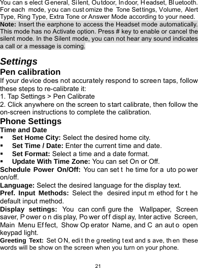   21You can s elect G eneral, Si lent, Ou tdoor, In door, H eadset, Bl uetooth. For each mode, you can cust omize the Tone Set tings, Volume, Alert Type, Ring Type, Extra Tone or Answer Mode according to your need. Note: Insert the earphone to access the Headset mode automatically. This mode has no Activate option. Press # key to enable or cancel the silent mode. In the Silent mode, you can not hear any sound indicates a call or a message is coming.  Settings Pen calibration If your device does not accurately respond to screen taps, follow these steps to re-calibrate it: 1. Tap Settings &gt; Pen Calibrate   2. Click anywhere on the screen to start calibrate, then follow the on-screen instructions to complete the calibration. Phone Settings Time and Date  Set Home City: Select the desired home city.  Set Time / Date: Enter the current time and date.  Set Format: Select a time and a date format.  Update With Time Zone: You can set On or Off. Schedule Power On/Off: You can set t he time for a uto po wer on/off. Language: Select the desired language for the display text.   Pref. Input Methods: Select the  desired input m ethod for t he default input method. Display settings: You can confi gure the  Wallpaper, Screen saver, P ower o n dis play, Po wer of f displ ay, Inter active Screen, Main Menu Ef fect, Show Op erator Name, and C an aut o open keypad light. Greeting Text: Set O N, edi t th e g reeting t ext and s ave, th en these words will be show on the screen when you turn on your phone. 