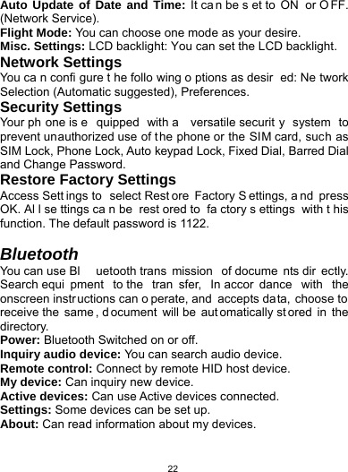   22Auto Update of Date and Time: It ca n be s et to  ON  or O FF. (Network Service). Flight Mode: You can choose one mode as your desire. Misc. Settings: LCD backlight: You can set the LCD backlight. Network Settings You ca n confi gure t he follo wing o ptions as desir ed: Ne twork Selection (Automatic suggested), Preferences.   Security Settings   Your ph one is e quipped with a  versatile securit y system to prevent unauthorized use of the phone or the SIM card, such as SIM Lock, Phone Lock, Auto keypad Lock, Fixed Dial, Barred Dial and Change Password. Restore Factory Settings Access Sett ings to  select Rest ore Factory S ettings, a nd press OK. Al l se ttings ca n be  rest ored to  fa ctory s ettings with t his function. The default password is 1122.  Bluetooth You can use Bl uetooth trans mission of docume nts dir ectly. Search equi pment to the  tran sfer, In accor dance with the onscreen instr uctions can o perate, and  accepts data, choose to receive the  same , d ocument will be  aut omatically st ored in the directory. Power: Bluetooth Switched on or off. Inquiry audio device: You can search audio device. Remote control: Connect by remote HID host device. My device: Can inquiry new device. Active devices: Can use Active devices connected. Settings: Some devices can be set up. About: Can read information about my devices.  