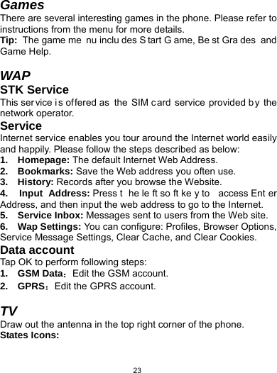   23Games There are several interesting games in the phone. Please refer to instructions from the menu for more details. Tip:  The game me nu inclu des S tart G ame, Be st Gra des and Game Help.  WAP STK Service This ser vice i s of fered as  the SIM c ard service provided by the network operator. Service Internet service enables you tour around the Internet world easily and happily. Please follow the steps described as below:   1.  Homepage: The default Internet Web Address.   2.  Bookmarks: Save the Web address you often use.   3.  History: Records after you browse the Website.   4.  Input Address: Press t he le ft so ft ke y to  access Ent er Address, and then input the web address to go to the Internet.   5.  Service Inbox: Messages sent to users from the Web site.   6.  Wap Settings: You can configure: Profiles, Browser Options, Service Message Settings, Clear Cache, and Clear Cookies.   Data account Tap OK to perform following steps:   1.  GSM Data：Edit the GSM account.   2.  GPRS：Edit the GPRS account.  TV Draw out the antenna in the top right corner of the phone.   States Icons: 