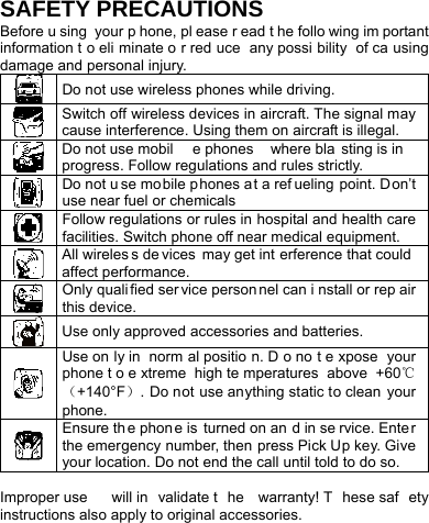    SAFETY PRECAUTIONS Before u sing your p hone, pl ease r ead t he follo wing im portant information t o eli minate o r red uce any possi bility of ca using damage and personal injury.  Do not use wireless phones while driving.  Switch off wireless devices in aircraft. The signal may cause interference. Using them on aircraft is illegal.  Do not use mobil e phones  where bla sting is in progress. Follow regulations and rules strictly.  Do not u se mobile phones a t a ref ueling point. Don’t use near fuel or chemicals  Follow regulations or rules in hospital and health care facilities. Switch phone off near medical equipment.  All wireles s de vices may get int erference that could  affect performance.  Only quali fied ser vice person nel can i nstall or rep air this device.  Use only approved accessories and batteries.  Use on ly in  norm al positio n. D o no t e xpose your phone t o e xtreme high te mperatures above +60℃（+140°F）. Do not use anything static to clean your phone.  Ensure th e phon e is  turned on an d in se rvice. Enter the emergency number, then press Pick Up key. Give your location. Do not end the call until told to do so.   Improper use  will in validate t he warranty! T hese saf ety instructions also apply to original accessories. 