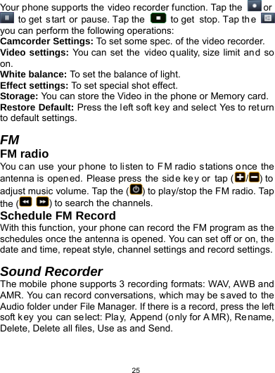   25Your phone supports the video recorder function. Tap the   or   to get  s tart or pause. Tap the     to get  stop. Tap th e   you can perform the following operations: Camcorder Settings: To set some spec. of the video recorder. Video settings: You can  set the video quality, size limit an d so on. White balance: To set the balance of light. Effect settings: To set special shot effect. Storage: You can store the Video in the phone or Memory card. Restore Default: Press the left soft key and select Yes to return to default settings.                                                 FM FM radio You can use your p hone to li sten to  F M radio stations o nce the antenna is  open ed. Please press  the  sid e key or  tap ( /) to adjust music volume. Tap the ( ) to play/stop the FM radio. Tap the (  ) to search the channels. Schedule FM Record With this function, your phone can record the FM program as the schedules once the antenna is opened. You can set off or on, the date and time, repeat style, channel settings and record settings.  Sound Recorder The mobile phone supports 3 recording formats: WAV, AWB and AMR. You can record conversations, which may be saved to the Audio folder under File Manager. If there is a record, press the left soft key you can select: Play, Append (only for A MR), Re name, Delete, Delete all files, Use as and Send.  