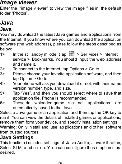   26Image viewer Enter the  “image v iewer” to v iew the im age files in  the defa ult folder “Photos”.  Java Java You may download the latest Java games and a pplications from the Internet. If you know where you can download the application software (the web address), please follow the steps described as below: 1&gt;  In the st andby m ode, t ap   &gt; Ser vices &gt; Internet service &gt; Bookmarks. You shoul d input the web address and name it. 2&gt;  To connect to the internet, tap Options &gt; Go to. 3&gt;  Please choose your favorite application software, and then tap Option &gt; Go to.   4&gt;  Your phone will ask you download it or not, with their name, version number, type, and size.   5&gt;  Tap “Yes”, and then you should select where to s ave that application file. Phone is recommended.   6&gt;  These do wnloaded game s a nd applications are automatically saved to the Java. Select a Java game or an application and then tap the OK key to run it. You can view the details of installed games or applications, remove them form your device, and specify installation settings. Warning: Onl y in stall and  use  ap plications an d ot her software from trusted sources.   Java Settings This functio n i ncludes set tings of  Ja va Audi o, J ava V ibration, Select SI M, a nd so  on. Y ou can con figure thos e option s as desired. 