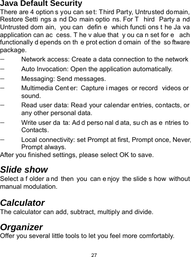   27Java Default Security There are 4 option s you can se t: Third Party, Untrusted domain, Restore Setti ngs a nd Do main optio ns. For T hird Party a nd Untrusted dom ain, you can  defin e which functi ons t he Ja va application can ac cess. T he v alue that  y ou ca n set for e ach functionally d epends on th e prot ection d omain of the  so ftware package.  Network access: Create a data connection to the network  Auto Invocation: Open the application automatically.  Messaging: Send messages.  Multimedia Cent er: Capture i mages or record  videos or  sound.  Read user data: Read your calendar entries, contacts, or any other personal data.  Write user da ta: Ad d perso nal d ata, su ch as e ntries to  Contacts.  Local connectivity: set Prompt at first, Prompt once, Never, Prompt always. After you finished settings, please select OK to save.  Slide show Select a f older a nd then you can e njoy the slide s how without manual modulation.  Calculator The calculator can add, subtract, multiply and divide.  Organizer Offer you several little tools to let you feel more comfortably.   