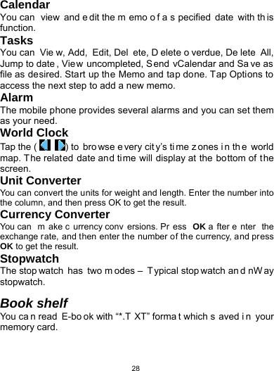   28Calendar You can  view and e dit the m emo o f a s pecified date with th is function. Tasks You can  Vie w, Add,  Edit, Del ete, D elete o verdue, De lete All, Jump to date , View uncompleted, Send vCalendar and Sa ve as file as desired. Start up the Memo and tap done. Tap Options to access the next step to add a new memo. Alarm The mobile phone provides several alarms and you can set them as your need. World Clock Tap the (  ) to  bro wse e very cit y’s ti me z ones i n th e world map. The related date and time will display at the bottom of the screen. Unit Converter You can convert the units for weight and length. Enter the number into the column, and then press OK to get the result. Currency Converter You can  m ake c urrency conv ersions. Pr ess OK a fter e nter the exchange rate, and then enter the number of the currency, and press OK to get the result. Stopwatch The stop watch has two m odes –  T ypical stop watch an d nW ay stopwatch.  Book shelf You ca n read  E-bo ok with “*.T XT” forma t which s aved i n your memory card.     