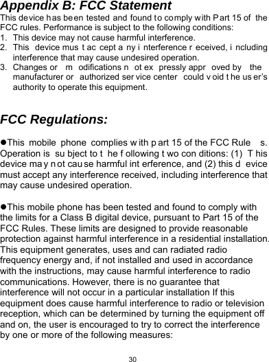   30Appendix B: FCC Statement This device h as be en tested and found t o co mply w ith P art 15 of  the FCC rules. Performance is subject to the following conditions: 1.  This device may not cause harmful interference. 2. This device mus t ac cept a ny i nterference r eceived, i ncluding interference that may cause undesired operation. 3. Changes or  m odifications n ot ex pressly appr oved by  the  manufacturer or  authorized ser vice center  could v oid t he us er’s authority to operate this equipment.   FCC Regulations:  This mobile phone complies w ith p art 15 of the FCC Rule s. Operation is  su bject to t he f ollowing t wo con ditions: (1)  T his device ma y n ot cau se harmful int erference, and (2) this d evice must accept any interference received, including interference that may cause undesired operation.  This mobile phone has been tested and found to comply with the limits for a Class B digital device, pursuant to Part 15 of the FCC Rules. These limits are designed to provide reasonable protection against harmful interference in a residential installation. This equipment generates, uses and can radiated radio frequency energy and, if not installed and used in accordance with the instructions, may cause harmful interference to radio communications. However, there is no guarantee that interference will not occur in a particular installation If this equipment does cause harmful interference to radio or television reception, which can be determined by turning the equipment off and on, the user is encouraged to try to correct the interference by one or more of the following measures: 