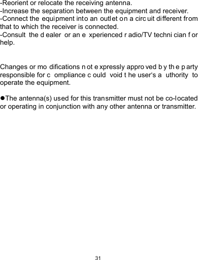   31 -Reorient or relocate the receiving antenna. -Increase the separation between the equipment and receiver. -Connect the equi pment into an  outlet on a circ uit di fferent from that to which the receiver is connected. -Consult the d ealer or an e xperienced r adio/TV techni cian f or help.  Changes or mo difications n ot e xpressly appro ved b y th e p arty responsible for c ompliance c ould void t he user‘s a uthority to operate the equipment.  The antenna(s) used for this transmitter must not be co-located or operating in conjunction with any other antenna or transmitter. 