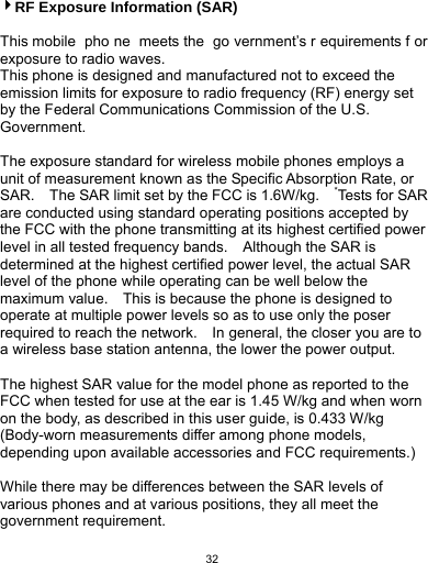   32 4RF Exposure Information (SAR)  This mobile  pho ne meets the  go vernment’s r equirements f or exposure to radio waves. This phone is designed and manufactured not to exceed the emission limits for exposure to radio frequency (RF) energy set by the Federal Communications Commission of the U.S. Government.    The exposure standard for wireless mobile phones employs a unit of measurement known as the Specific Absorption Rate, or SAR.    The SAR limit set by the FCC is 1.6W/kg.    *Tests for SAR are conducted using standard operating positions accepted by the FCC with the phone transmitting at its highest certified power level in all tested frequency bands.    Although the SAR is determined at the highest certified power level, the actual SAR level of the phone while operating can be well below the maximum value.    This is because the phone is designed to operate at multiple power levels so as to use only the poser required to reach the network.    In general, the closer you are to a wireless base station antenna, the lower the power output.  The highest SAR value for the model phone as reported to the FCC when tested for use at the ear is 1.45 W/kg and when worn on the body, as described in this user guide, is 0.433 W/kg (Body-worn measurements differ among phone models, depending upon available accessories and FCC requirements.)  While there may be differences between the SAR levels of various phones and at various positions, they all meet the government requirement. 