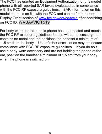   33 The FCC has granted an Equipment Authorization for this model phone with all reported SAR levels evaluated as in compliance with the FCC RF exposure guidelines.    SAR information on this model phone is on file with the FCC and can be found under the Display Grant section of www.fcc.gov/oet/ea/fccid after searching on FCC ID: WVBAVVIOT519  For body worn operation, this phone has been tested and meets the FCC RF exposure guidelines for use with an accessory that contains no metal and the positions the handset a minimum of 1 .5 cm from the body.    Use of other accessories may not ensure compliance with FCC RF exposure guidelines.    If you do no t use a body-worn accessory and are not holding the phone at the ear, position the handset a minimum of 1.5 cm from your body when the phone is switched on.  