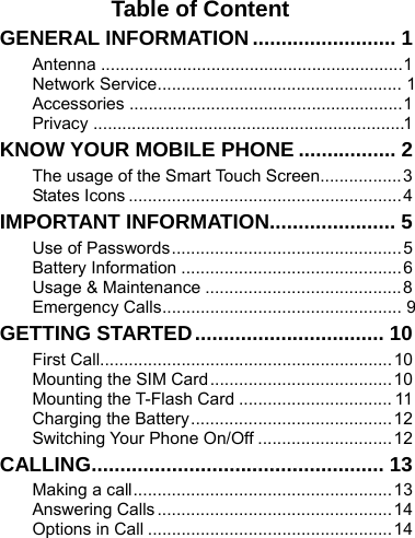    Table of Content GENERAL INFORMATION ......................... 1 Antenna ............................................................... 1 Network Service ...................................................  1 Accessories ......................................................... 1 Privacy  ................................................................. 1 KNOW YOUR MOBILE PHONE ................. 2 The usage of the Smart Touch Screen................. 3 States Icons ......................................................... 4 IMPORTANT INFORMATION...................... 5 Use of Passwords ................................................ 5 Battery Information .............................................. 6 Usage &amp; Maintenance ......................................... 8 Emergency Calls ..................................................  9 GETTING STARTED .................................  10 First Call............................................................. 10 Mounting the SIM Card ...................................... 10 Mounting the T-Flash Card ................................ 11 Charging the Battery .......................................... 12 Switching Your Phone On/Off ............................ 12 CALLING................................................... 13 Making a call ...................................................... 13 Answering Calls ................................................. 14 Options in Call ................................................... 14 