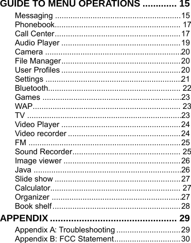    GUIDE TO MENU OPERATIONS ............. 15 Messaging ......................................................... 15 Phonebook .........................................................  17 Call Center ......................................................... 17 Audio Player ...................................................... 19 Camera  .............................................................. 20 File Manager ...................................................... 20 User Profiles ...................................................... 20 Settings  .............................................................. 21 Bluetooth............................................................  22 Games ............................................................... 23 WAP ...................................................................  23 TV  ...................................................................... 23 Video Player ...................................................... 24 Video recorder ................................................... 24 FM ..................................................................... 25 Sound Recorder .................................................  25 Image viewer ..................................................... 26 Java ................................................................... 26 Slide show ......................................................... 27 Calculator...........................................................  27 Organizer  ........................................................... 27 Book shelf .......................................................... 28 APPENDIX ................................................ 29 Appendix A: Troubleshooting ............................. 29 Appendix B: FCC Statement .............................. 30 