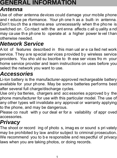   1GENERAL INFORMATION Antenna Use of other antenna devices could damage your mobile phone and r educe pe rformance. Your ph one h as a  built- in antenna. Don’t tou ch the a ntenna area  unnecessarily when th e pho ne is switched on . Co ntact with the  ant enna affects c all q uality a nd may ca use th e ph one to  operate at  a higher power le vel t han otherwise needed.   Network Service A lot  of  features described in  this man ual ar e ca lled net work service. T hey a re sp ecial ser vices p rovided b y wireless service providers. You sho uld su bscribe to  th ese ser vices fro m your home service provider and learn instructions on uses before you select the network you want to use. Accessories Li-Ion battery is the manufacturer-approved rechargeable battery available for  your ph one. May be  som e batteries perf orms best after several full charge/discharge cycles. Use onl y ba tteries, chargers and  acc essories a pproved b y the phone manufacturer for use with this particular model. The use of any other types will invalidate any approval or warranty applying to the phone, and may be dangerous. Please co nsult with y our deal er for a vailability of appr oved accessories. Privacy The shoot or record ing of photo s, imag es or sound s pri vately may be prohibited by law and/or subject to criminal prosecution. We recommend  you to b e responsible and respectful of privacy laws when you are taking photos, or doing records. 