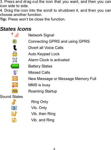   43. Press an d drag out the icon that  you want, and then you can icon side to side.   4. Drag the icon into the scroll to shutdown it, and then you can choose another function. Tip: Press won’t be close the function.  States Icons  Network Signal  Connecting GPRS and using GPRS  Divert all Voice Calls  Auto Keypad Lock  Alarm Clock is activated  Battery States  Missed Calls  New Message or Message Memory Full  MMS is busy  Roaming Startup Sound States  Ring Only  Vib. Only  Vib. then Ring  Vib. and Ring 