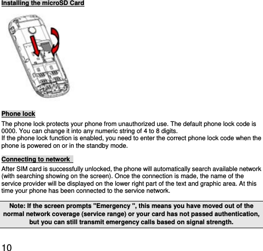  10 Installing the microSD Card  Phone lock The phone lock protects your phone from unauthorized use. The default phone lock code is 0000. You can change it into any numeric string of 4 to 8 digits. If the phone lock function is enabled, you need to enter the correct phone lock code when the phone is powered on or in the standby mode. Connecting to network   After SIM card is successfully unlocked, the phone will automatically search available network (with searching showing on the screen). Once the connection is made, the name of the service provider will be displayed on the lower right part of the text and graphic area. At this time your phone has been connected to the service network.   Note: If the screen prompts &quot;Emergency &quot;, this means you have moved out of the normal network coverage (service range) or your card has not passed authentication, but you can still transmit emergency calls based on signal strength.   