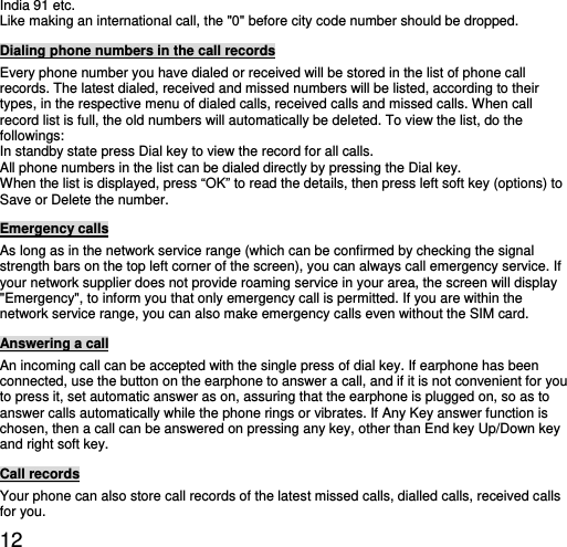  12 India 91 etc.   Like making an international call, the &quot;0&quot; before city code number should be dropped.   Dialing phone numbers in the call records Every phone number you have dialed or received will be stored in the list of phone call records. The latest dialed, received and missed numbers will be listed, according to their types, in the respective menu of dialed calls, received calls and missed calls. When call record list is full, the old numbers will automatically be deleted. To view the list, do the followings:  In standby state press Dial key to view the record for all calls.   All phone numbers in the list can be dialed directly by pressing the Dial key.   When the list is displayed, press “OK” to read the details, then press left soft key (options) to Save or Delete the number.   Emergency calls As long as in the network service range (which can be confirmed by checking the signal strength bars on the top left corner of the screen), you can always call emergency service. If your network supplier does not provide roaming service in your area, the screen will display &quot;Emergency&quot;, to inform you that only emergency call is permitted. If you are within the network service range, you can also make emergency calls even without the SIM card.   Answering a call An incoming call can be accepted with the single press of dial key. If earphone has been connected, use the button on the earphone to answer a call, and if it is not convenient for you to press it, set automatic answer as on, assuring that the earphone is plugged on, so as to answer calls automatically while the phone rings or vibrates. If Any Key answer function is chosen, then a call can be answered on pressing any key, other than End key Up/Down key and right soft key.   Call records Your phone can also store call records of the latest missed calls, dialled calls, received calls for you.   