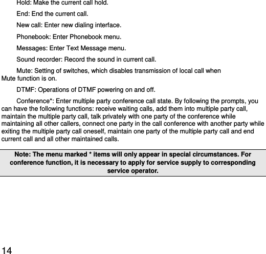  14 Hold: Make the current call hold.   End: End the current call.   New call: Enter new dialing interface.   Phonebook: Enter Phonebook menu.   Messages: Enter Text Message menu.     Sound recorder: Record the sound in current call. Mute: Setting of switches, which disables transmission of local call when            Mute function is on.   DTMF: Operations of DTMF powering on and off.   Conference*: Enter multiple party conference call state. By following the prompts, you can have the following functions: receive waiting calls, add them into multiple party call, maintain the multiple party call, talk privately with one party of the conference while maintaining all other callers, connect one party in the call conference with another party while exiting the multiple party call oneself, maintain one party of the multiple party call and end current call and all other maintained calls.   Note: The menu marked * items will only appear in special circumstances. For conference function, it is necessary to apply for service supply to corresponding service operator.   