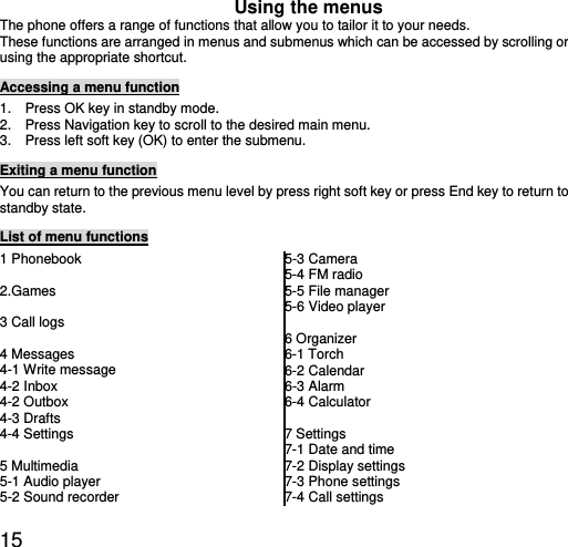  15 Using the menus The phone offers a range of functions that allow you to tailor it to your needs. These functions are arranged in menus and submenus which can be accessed by scrolling or using the appropriate shortcut. Accessing a menu function 1.    Press OK key in standby mode. 2.    Press Navigation key to scroll to the desired main menu. 3.    Press left soft key (OK) to enter the submenu. Exiting a menu function You can return to the previous menu level by press right soft key or press End key to return to standby state. List of menu functions 1 Phonebook  2.Games  3 Call logs  4 Messages 4-1 Write message 4-2 Inbox 4-2 Outbox 4-3 Drafts 4-4 Settings  5 Multimedia 5-1 Audio player   5-2 Sound recorder   5-3 Camera 5-4 FM radio   5-5 File manager 5-6 Video player  6 Organizer 6-1 Torch   6-2 Calendar 6-3 Alarm   6-4 Calculator  7 Settings 7-1 Date and time 7-2 Display settings 7-3 Phone settings 7-4 Call settings 