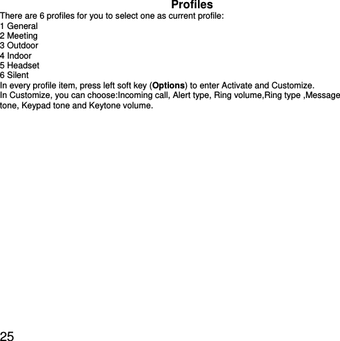  25 Profiles There are 6 profiles for you to select one as current profile: 1 General 2 Meeting 3 Outdoor 4 Indoor 5 Headset   6 Silent In every profile item, press left soft key (Options) to enter Activate and Customize. In Customize, you can choose:Incoming call, Alert type, Ring volume,Ring type ,Message tone, Keypad tone and Keytone volume. 